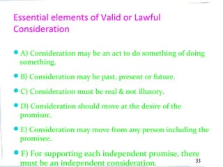 Essential elements of Valid or Lawful
Consideration

A) Consideration may be an act to do something of doing
  something.
B) Consideration may be past, present or future.

C) Consideration must be real & not illusory.

D) Consideration should move at the desire of the
  promisor.
E) Consideration may move from any person including the
  promisee.
F) For supporting each independent promise, there
                                                     33
  must be an independent consideration.
 