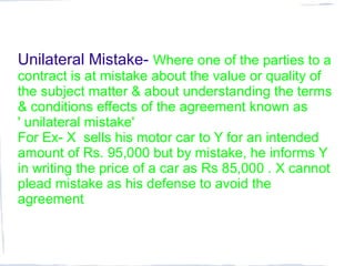 Unilateral Mistake- Where one of the parties to a
contract is at mistake about the value or quality of
the subject matter & about understanding the terms
& conditions effects of the agreement known as
' unilateral mistake'
For Ex- X sells his motor car to Y for an intended
amount of Rs. 95,000 but by mistake, he informs Y
in writing the price of a car as Rs 85,000 . X cannot
plead mistake as his defense to avoid the
agreement
 