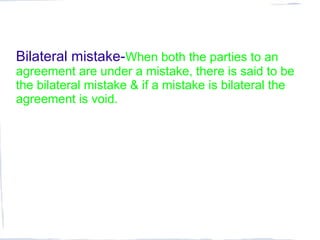 Bilateral mistake-When both the parties to an
agreement are under a mistake, there is said to be
the bilateral mistake & if a mistake is bilateral the
agreement is void.
 