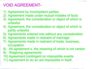 VOID AGREEMENT-
1) Agreement by incompetent parties
2) Agreement made under mutual mistake of facts
3) Agreement, the consideration or object of which is
   unlawful
4) Agreement, the consideration or object of which is
   partly unlawful
5) Agreements entered into without any consideration
6) Agreements made in restraint of marriage
7) Agreements made in restraint of trade, business,
   occupation
8) All agreement s, the meaning of which is not certain
9) Wagering agreements
10) Agreement contingent on impossible events
11) Agreement to do an act impossible in itself.
 