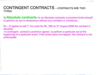 CONTINGENT CONTRACTS – CONTRACTS ARE TWO
TYPES

1) Absolute contracts- In an Absolute contracts a promiser binds himself
to perform an act or whatsoever without any condition or conditions.

Ex – X agrees to sell Y his cycle for Rs. 500 on 5th August 2008 the contract is
absolute.
 In contingent contract a promisor agrees to perform a particular act at the
happening of a particular event. If the event does not happen, the contract is not
enforceable
 