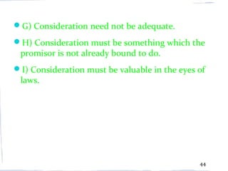 G) Consideration need not be adequate.
H) Consideration must be something which the
 promisor is not already bound to do.
I) Consideration must be valuable in the eyes of
 laws.




                                               44
 