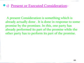 1) Present or Executed Consideration-


  A present Consideration is something which is
 already actually done . It is done in response to some
 promise by the promisee. In this, one party has
 already performed its part of the promise while the
 other party has to perform its part of the promise.




                                                  66
 