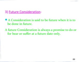 3) Future Consideration-

A Consideration is said to be future when it is to
 be done in future.
A future Consideration is always a promise to do or
 for bear or suffer at a future date only.




                                                 88
 
