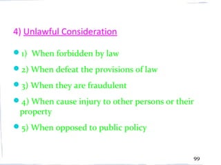 4) Unlawful Consideration

1) When forbidden by law
2) When defeat the provisions of law
3) When they are fraudulent
4) When cause injury to other persons or their
 property
5) When opposed to public policy


                                              99
 