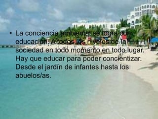 • La conciencia ambiental se logra con
educación. A todos los niveles de la
sociedad en todo momento en todo lugar.
Hay que educar para poder concientizar.
Desde el jardín de infantes hasta los
abuelos/as.
 