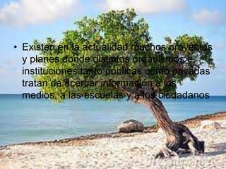 • Existen en la actualidad muchos proyectos
y planes donde distintos organismos e
instituciones tanto públicas como privadas
tratan de acercar información a los
medios, a las escuelas y a los ciudadanos
 