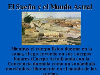 El Sueño y el Mundo Astral Mientras el cuerpo físico duerme en la cama, el ego envuelto en sus cuerpos lunares (Cuerpo Astral) anda con la Conciencia dormida como un sonámbulo moviéndose libremente en el mundo de los sueños.  