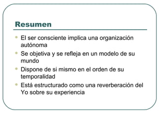Resumen
 El ser consciente implica una organización
autónoma
 Se objetiva y se refleja en un modelo de su
mundo
 Dispone de si mismo en el orden de su
temporalidad
 Está estructurado como una reverberación del
Yo sobre su experiencia
 