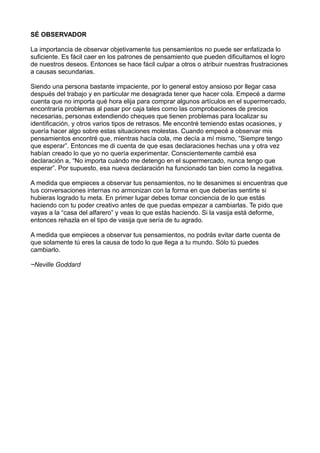 SÉ OBSERVADOR
La importancia de observar objetivamente tus pensamientos no puede ser enfatizada lo
suficiente. Es fácil caer en los patrones de pensamiento que pueden dificultarnos el logro
de nuestros deseos. Entonces se hace fácil culpar a otros o atribuir nuestras frustraciones
a causas secundarias.
Siendo una persona bastante impaciente, por lo general estoy ansioso por llegar casa
después del trabajo y en particular me desagrada tener que hacer cola. Empecé a darme
cuenta que no importa qué hora elija para comprar algunos artículos en el supermercado,
encontraría problemas al pasar por caja tales como las comprobaciones de precios
necesarias, personas extendiendo cheques que tienen problemas para localizar su
identificación, y otros varios tipos de retrasos. Me encontré temiendo estas ocasiones, y
quería hacer algo sobre estas situaciones molestas. Cuando empecé a observar mis
pensamientos encontré que, mientras hacía cola, me decía a mí mismo, “Siempre tengo
que esperar”. Entonces me di cuenta de que esas declaraciones hechas una y otra vez
habían creado lo que yo no quería experimentar. Conscientemente cambié esa
declaración a, “No importa cuándo me detengo en el supermercado, nunca tengo que
esperar”. Por supuesto, esa nueva declaración ha funcionado tan bien como la negativa.
A medida que empieces a observar tus pensamientos, no te desanimes si encuentras que
tus conversaciones internas no armonizan con la forma en que deberías sentirte si
hubieras logrado tu meta. En primer lugar debes tomar conciencia de lo que estás
haciendo con tu poder creativo antes de que puedas empezar a cambiarlas. Te pido que
vayas a la “casa del alfarero” y veas lo que estás haciendo. Si la vasija está deforme,
entonces rehazla en el tipo de vasija que sería de tu agrado.
A medida que empieces a observar tus pensamientos, no podrás evitar darte cuenta de
que solamente tú eres la causa de todo lo que llega a tu mundo. Sólo tú puedes
cambiarlo.
~Neville Goddard
 