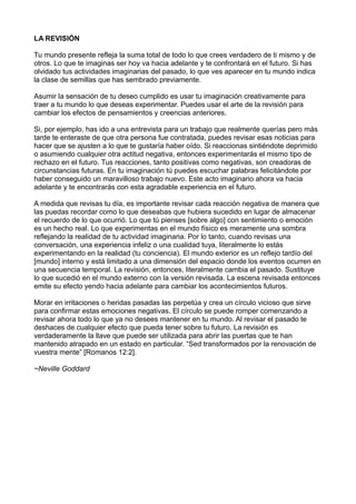 LA REVISIÓN
Tu mundo presente refleja la suma total de todo lo que crees verdadero de ti mismo y de
otros. Lo que te imaginas ser hoy va hacia adelante y te confrontará en el futuro. Si has
olvidado tus actividades imaginarias del pasado, lo que ves aparecer en tu mundo indica
la clase de semillas que has sembrado previamente.
Asumir la sensación de tu deseo cumplido es usar tu imaginación creativamente para
traer a tu mundo lo que deseas experimentar. Puedes usar el arte de la revisión para
cambiar los efectos de pensamientos y creencias anteriores.
Si, por ejemplo, has ido a una entrevista para un trabajo que realmente querías pero más
tarde te enteraste de que otra persona fue contratada, puedes revisar esas noticias para
hacer que se ajusten a lo que te gustaría haber oído. Si reaccionas sintiéndote deprimido
o asumiendo cualquier otra actitud negativa, entonces experimentarás el mismo tipo de
rechazo en el futuro. Tus reacciones, tanto positivas como negativas, son creadoras de
circunstancias futuras. En tu imaginación tú puedes escuchar palabras felicitándote por
haber conseguido un maravilloso trabajo nuevo. Este acto imaginario ahora va hacia
adelante y te encontrarás con esta agradable experiencia en el futuro.
A medida que revisas tu día, es importante revisar cada reacción negativa de manera que
las puedas recordar como lo que deseabas que hubiera sucedido en lugar de almacenar
el recuerdo de lo que ocurrió. Lo que tú pienses [sobre algo] con sentimiento o emoción
es un hecho real. Lo que experimentas en el mundo físico es meramente una sombra
reflejando la realidad de tu actividad imaginaria. Por lo tanto, cuando revisas una
conversación, una experiencia infeliz o una cualidad tuya, literalmente lo estás
experimentando en la realidad (tu conciencia). El mundo exterior es un reflejo tardío del
[mundo] interno y está limitado a una dimensión del espacio donde los eventos ocurren en
una secuencia temporal. La revisión, entonces, literalmente cambia el pasado. Sustituye
lo que sucedió en el mundo externo con la versión revisada. La escena revisada entonces
emite su efecto yendo hacia adelante para cambiar los acontecimientos futuros.
Morar en irritaciones o heridas pasadas las perpetúa y crea un círculo vicioso que sirve
para confirmar estas emociones negativas. El círculo se puede romper comenzando a
revisar ahora todo lo que ya no desees mantener en tu mundo. Al revisar el pasado te
deshaces de cualquier efecto que pueda tener sobre tu futuro. La revisión es
verdaderamente la llave que puede ser utilizada para abrir las puertas que te han
mantenido atrapado en un estado en particular. “Sed transformados por la renovación de
vuestra mente” [Romanos 12:2].
~Neville Goddard
 