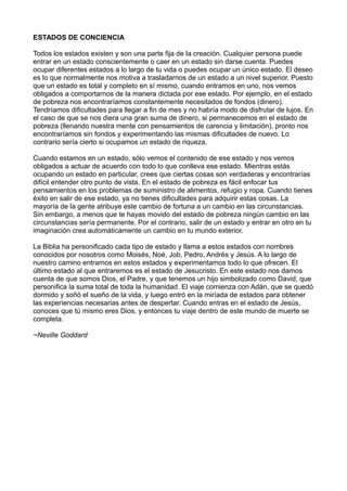 ESTADOS DE CONCIENCIA
Todos los estados existen y son una parte fija de la creación. Cualquier persona puede
entrar en un estado conscientemente o caer en un estado sin darse cuenta. Puedes
ocupar diferentes estados a lo largo de tu vida o puedes ocupar un único estado. El deseo
es lo que normalmente nos motiva a trasladarnos de un estado a un nivel superior. Puesto
que un estado es total y completo en sí mismo, cuando entramos en uno, nos vemos
obligados a comportarnos de la manera dictada por ese estado. Por ejemplo, en el estado
de pobreza nos encontraríamos constantemente necesitados de fondos (dinero).
Tendríamos dificultades para llegar a fin de mes y no habría modo de disfrutar de lujos. En
el caso de que se nos diera una gran suma de dinero, si permanecemos en el estado de
pobreza (llenando nuestra mente con pensamientos de carencia y limitación), pronto nos
encontraríamos sin fondos y experimentando las mismas dificultades de nuevo. Lo
contrario sería cierto si ocupamos un estado de riqueza.
Cuando estamos en un estado, sólo vemos el contenido de ese estado y nos vemos
obligados a actuar de acuerdo con todo lo que conlleva ese estado. Mientras estás
ocupando un estado en particular, crees que ciertas cosas son verdaderas y encontrarías
difícil entender otro punto de vista. En el estado de pobreza es fácil enfocar tus
pensamientos en los problemas de suministro de alimentos, refugio y ropa. Cuando tienes
éxito en salir de ese estado, ya no tienes dificultades para adquirir estas cosas. La
mayoría de la gente atribuye este cambio de fortuna a un cambio en las circunstancias.
Sin embargo, a menos que te hayas movido del estado de pobreza ningún cambio en las
circunstancias sería permanente. Por el contrario, salir de un estado y entrar en otro en tu
imaginación crea automáticamente un cambio en tu mundo exterior.
La Biblia ha personificado cada tipo de estado y llama a estos estados con nombres
conocidos por nosotros como Moisés, Noé, Job, Pedro, Andrés y Jesús. A lo largo de
nuestro camino entramos en estos estados y experimentamos todo lo que ofrecen. El
último estado al que entraremos es el estado de Jesucristo. En este estado nos damos
cuenta de que somos Dios, el Padre, y que tenemos un hijo simbolizado como David, que
personifica la suma total de toda la humanidad. El viaje comienza con Adán, que se quedó
dormido y soñó el sueño de la vida, y luego entró en la miríada de estados para obtener
las experiencias necesarias antes de despertar. Cuando entras en el estado de Jesús,
conoces que tú mismo eres Dios, y entonces tu viaje dentro de este mundo de muerte se
completa.
~Neville Goddard
 