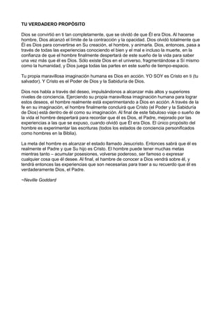 TU VERDADERO PROPÓSITO
Dios se convirtió en ti tan completamente, que se olvidó de que Él era Dios. Al hacerse
hombre, Dios alcanzó el límite de la contracción y la opacidad. Dios olvidó totalmente que
Él es Dios para convertirse en Su creación, el hombre, y animarla. Dios, entonces, pasa a
través de todas las experiencias conociendo el bien y el mal e incluso la muerte, en la
confianza de que el hombre finalmente despertará de este sueño de la vida para saber
una vez más que él es Dios. Sólo existe Dios en el universo, fragmentándose a Sí mismo
como la humanidad, y Dios juega todas las partes en este sueño de tiempo-espacio.
Tu propia maravillosa imaginación humana es Dios en acción. YO SOY es Cristo en ti (tu
salvador). Y Cristo es el Poder de Dios y la Sabiduría de Dios.
Dios nos habla a través del deseo, impulsándonos a alcanzar más altos y superiores
niveles de conciencia. Ejerciendo su propia maravillosa imaginación humana para lograr
estos deseos, el hombre realmente está experimentando a Dios en acción. A través de la
fe en su imaginación, el hombre finalmente concluirá que Cristo (el Poder y la Sabiduría
de Dios) está dentro de él como su imaginación. Al final de este fabuloso viaje o sueño de
la vida el hombre despertará para recordar que él es Dios, el Padre, mejorado por las
experiencias a las que se expuso, cuando olvidó que Él era Dios. El único propósito del
hombre es experimentar las escrituras (todos los estados de conciencia personificados
como hombres en la Biblia).
La meta del hombre es alcanzar el estado llamado Jesucristo. Entonces sabrá que él es
realmente el Padre y que Su hijo es Cristo. El hombre puede tener muchas metas
mientras tanto – acumular posesiones, volverse poderoso, ser famoso o expresar
cualquier cosa que él desee. Al final, el hambre de conocer a Dios vendrá sobre él, y
tendrá entonces las experiencias que son necesarias para traer a su recuerdo que él es
verdaderamente Dios, el Padre.
~Neville Goddard
 