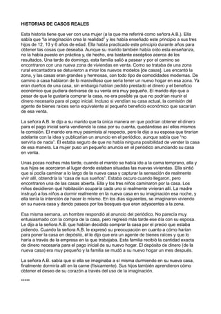 HISTORIAS DE CASOS REALES
Esta historia tiene que ver con una mujer (a la que me referiré como señora A.B.). Ella
sabía que “la imaginación crea la realidad” y les había enseñado este principio a sus tres
hijos de 12, 10 y 6 años de edad. Ella había practicado este principio durante años para
obtener las cosas que deseaba. Aunque su marido también había oído esta enseñanza,
no la había puesto en práctica y, de hecho, era bastante escéptico acerca de los
resultados. Una tarde de domingo, esta familia salió a pasear y por el camino se
encontraron con una nueva zona de viviendas en venta. Como se trataba de una zona
rural encantadora se detuvieron a mirar los nuevos modelos [de casas]. Les encantó la
zona, y las casas eran grandes y hermosas, con todo tipo de comodidades modernas. De
camino a casa hablaron de lo maravilloso que sería tener un nuevo hogar en esa zona. Ya
eran dueños de una casa, sin embargo habían pedido prestado el dinero y el beneficio
económico que pudiera derivarse de su venta era muy pequeño. El marido dijo que a
pesar de que le gustaría comprar la casa, no era posible ya que no podrían reunir el
dinero necesario para el pago inicial. Incluso si vendían su casa actual, la comisión del
agente de bienes raíces sería equivalente al pequeño beneficio económico que sacarían
de esa venta.
La señora A.B. le dijo a su marido que la única manera en que podrían obtener el dinero
para el pago inicial sería vendiendo la casa por su cuenta, quedándose así ellos mismos
la comisión. El marido era muy pesimista al respecto, pero le dijo a su esposa que tirarían
adelante con la idea y publicarían un anuncio en el periódico, aunque sabía que “no
serviría de nada”. Él estaba seguro de que no había ninguna posibilidad de vender la casa
de esa manera. La mujer puso un pequeño anuncio en el periódico anunciando su casa
en venta.
Unas pocas noches más tarde, cuando el marido se había ido a la cama temprano, ella y
sus hijos se acercaron al lugar donde estaban situadas las nuevas viviendas. Ella sintió
que si podía caminar a lo largo de la nueva casa y capturar la sensación de realmente
vivir allí, obtendría la “casa de sus sueños”. Estaba oscuro cuando llegaron, pero
encontraron una de las casas abierta. Ella y los tres niños caminaron por la casa. Los
niños decidieron qué habitación ocuparía cada uno si realmente vivieran allí. La madre
instruyó a los niños a dormir realmente en la nueva casa en su imaginación esa noche, y
ella tenía la intención de hacer lo mismo. En los días siguientes, se imaginaron viviendo
en su nueva casa y dando paseos por los bosques que eran adyacentes a la zona.
Esa misma semana, un hombre respondió al anuncio del periódico. No parecía muy
entusiasmado con la compra de la casa, pero regresó más tarde ese día con su esposa.
Le dijo a la señora A.B. que habían decidido comprar la casa por el precio que estaba
pidiendo. Cuando la señora A.B. le expresó su preocupación en cuanto a cómo harían
para poner la casa en depósito, él le dijo que era un agente de bienes raíces y que lo
haría a través de la empresa en la que trabajaba. Esta familia recibió la cantidad exacta
de dinero necesaria para el pago inicial de su nuevo hogar. El depósito de dinero (de la
nueva casa) era muy pequeño y la familia se mudó a su nuevo hogar un mes después.
La señora A.B. sabía que si ella se imaginaba a sí misma durmiendo en su nueva casa,
finalmente dormiría allí en la carne (físicamente). Sus hijos también aprendieron cómo
obtener el deseo de su corazón a través del uso de la imaginación.
*****
 