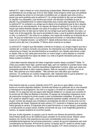 señora E.F. viajó a Hawai en unas vacaciones programadas. Mientras estaba allí recibió
una llamada de una amiga que vivía en San Diego. Esta amiga le contó que una perfecta
casita acababa de entrar en el mercado inmobiliario por un alquiler para todo el año y
pensó que sería perfecta para la señora E.F. Su amiga también le dijo que se trataba de
un alquiler muy deseable y que tendría que tomar una decisión inmediata ya que el
alquiler muy probablemente no estaría disponible para cuando ella regresara de Hawai.
La señora E.F. le contestó a su amiga que le dijera a los propietarios que la iba a alquilar,
confiando en su recomendación. A su regreso de Hawai la señora E.F. le contó a su hija
mayor que había decidido alquilar una casa en la playa en San Diego. Su hija la llamó
más tarde ese día y le dijo que la madre de una amiga suya quería alquilar una casa. La
mujer vino al día siguiente, dijo que le encantaba la casa, y que le gustaría alquilarla por
un año. La señora E.F. dio aviso en su trabajo y fue capaz de mudarse en el periodo de un
mes. Ya que era enfermera no tuvo problemas para encontrar un maravilloso trabajo
nuevo en un hospital cercano. La señora E.F. desde entonces tiene una casa que se
compró cerca del mar y ha pasado 17 felices años viviendo en la playa.
La señora E.F. imaginó que ella estaba viviendo en la playa y su amiga imaginó que iba a
visitarla allí. Lo hicieron durante una semana. Es interesante que mientras ella estaba de
vacaciones en Hawai, los acontecimientos se sucedieron con rapidez para llevar a cabo
su deseo. Ella no hizo nada para encontrar un nuevo hogar ni para alquilar su vivienda
actual. La imaginación fue capaz de atraer a su vida a la gente necesaria para que su
deseo pudiera cumplirse.
“¿Qué debe hacerse después de haber imaginado nuestro deseo cumplido?” Nada. Tú
crees que puedes hacer algo, quieres hacer algo, pero en realidad no puedes hacer nada
para llevarlo a cabo. Dios, nuestra maravillosa imaginación humana, sabe qué cosas son
necesarias para llevar a cabo nuestros deseos. Sólo es necesario ir al final, vivir en el
final. “Mis caminos son inescrutables.” “Mis caminos son más altos que vuestros
caminos.” Si confiamos en nuestra imaginación, ella “realizará todo lo que le pidamos”. La
imaginación lo puede todo – ten fe en ella y nada te será imposible.
*****
Esta historia trata de un joven (referido como E.P.), que era un gran atleta y era muy
bueno en muchos deportes distintos. Durante ese tiempo en particular de su vida empezó
a interesarse en el piragüismo. Se unió a un equipo y no tardó en competir en carreras
locales. En su segundo año de seguir este deporte estaba en un equipo que compitió en
la carrera de 50 millas de Molokai a Honolulu. El equipo de remadores hawaianos como
de costumbre consiguió el primer puesto y eran considerados imbatibles. El equipo de
E.P. quedó en séptimo lugar, y eso se consideraba bastante notable, teniendo en cuenta
el gran número de equipos que compitieron procedentes de todo el mundo junto con los
participantes de Hawai. Después de esta carrera, E.P. comenzó a imaginar que su equipo
había ganado la carrera. El siguiente año lo pasó formando un nuevo equipo, practicando
y construyendo su propia canoa. Estaba convencido de que, si se imaginaba ganando la
carrera, su equipo acabaría en el primer puesto.
Así que, al año siguiente, su equipo y por lo menos una docena de personas volaron
hacia Hawai desde el sur de California para competir en la carrera anual. Habían varios
equipos con mucha más experiencia que eran considerados como los que más
probablemente lograrían las primeras posiciones, a pesar de que los hawaianos aún eran
considerados los favoritos. Al final de la carrera, el equipo de E.P. acabó en primer lugar,
por delante de los hawaianos y todos los demás equipos. E.P. ahora conserva un remo
 