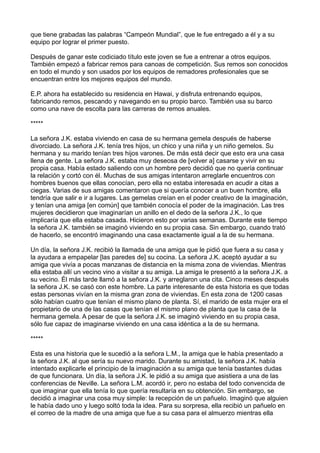 que tiene grabadas las palabras “Campeón Mundial”, que le fue entregado a él y a su
equipo por lograr el primer puesto.
Después de ganar este codiciado título este joven se fue a entrenar a otros equipos.
También empezó a fabricar remos para canoas de competición. Sus remos son conocidos
en todo el mundo y son usados por los equipos de remadores profesionales que se
encuentran entre los mejores equipos del mundo.
E.P. ahora ha establecido su residencia en Hawai, y disfruta entrenando equipos,
fabricando remos, pescando y navegando en su propio barco. También usa su barco
como una nave de escolta para las carreras de remos anuales.
*****
La señora J.K. estaba viviendo en casa de su hermana gemela después de haberse
divorciado. La señora J.K. tenía tres hijos, un chico y una niña y un niño gemelos. Su
hermana y su marido tenían tres hijos varones. De más está decir que esto era una casa
llena de gente. La señora J.K. estaba muy deseosa de [volver a] casarse y vivir en su
propia casa. Había estado saliendo con un hombre pero decidió que no quería continuar
la relación y cortó con él. Muchas de sus amigas intentaron arreglarle encuentros con
hombres buenos que ellas conocían, pero ella no estaba interesada en acudir a citas a
ciegas. Varias de sus amigas comentaron que si quería conocer a un buen hombre, ella
tendría que salir e ir a lugares. Las gemelas creían en el poder creativo de la imaginación,
y tenían una amiga [en común] que también conocía el poder de la imaginación. Las tres
mujeres decidieron que imaginarían un anillo en el dedo de la señora J.K., lo que
implicaría que ella estaba casada. Hicieron esto por varias semanas. Durante este tiempo
la señora J.K. también se imaginó viviendo en su propia casa. Sin embargo, cuando trató
de hacerlo, se encontró imaginando una casa exactamente igual a la de su hermana.
Un día, la señora J.K. recibió la llamada de una amiga que le pidió que fuera a su casa y
la ayudara a empapelar [las paredes de] su cocina. La señora J.K. aceptó ayudar a su
amiga que vivía a pocas manzanas de distancia en la misma zona de viviendas. Mientras
ella estaba allí un vecino vino a visitar a su amiga. La amiga le presentó a la señora J.K. a
su vecino. Él más tarde llamó a la señora J.K. y arreglaron una cita. Cinco meses después
la señora J.K. se casó con este hombre. La parte interesante de esta historia es que todas
estas personas vivían en la misma gran zona de viviendas. En esta zona de 1200 casas
sólo habían cuatro que tenían el mismo plano de planta. Sí, el marido de esta mujer era el
propietario de una de las casas que tenían el mismo plano de planta que la casa de la
hermana gemela. A pesar de que la señora J.K. se imaginó viviendo en su propia casa,
sólo fue capaz de imaginarse viviendo en una casa idéntica a la de su hermana.
*****
Esta es una historia que le sucedió a la señora L.M., la amiga que le había presentado a
la señora J.K. al que sería su nuevo marido. Durante su amistad, la señora J.K. había
intentado explicarle el principio de la imaginación a su amiga que tenía bastantes dudas
de que funcionara. Un día, la señora J.K. le pidió a su amiga que asistiera a una de las
conferencias de Neville. La señora L.M. acordó ir, pero no estaba del todo convencida de
que imaginar que ella tenía lo que quería resultaría en su obtención. Sin embargo, se
decidió a imaginar una cosa muy simple: la recepción de un pañuelo. Imaginó que alguien
le había dado uno y luego soltó toda la idea. Para su sorpresa, ella recibió un pañuelo en
el correo de la madre de una amiga que fue a su casa para el almuerzo mientras ella
 
