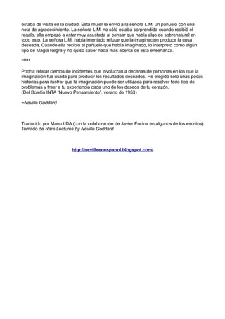 estaba de visita en la ciudad. Esta mujer le envió a la señora L.M. un pañuelo con una
nota de agradecimiento. La señora L.M. no sólo estaba sorprendida cuando recibió el
regalo, ella empezó a estar muy asustada al pensar que había algo de sobrenatural en
todo esto. La señora L.M. había intentado refutar que la imaginación produce la cosa
deseada. Cuando ella recibió el pañuelo que había imaginado, lo interpretó como algún
tipo de Magia Negra y no quiso saber nada más acerca de esta enseñanza.
*****
Podría relatar cientos de incidentes que involucran a decenas de personas en los que la
imaginación fue usada para producir los resultados deseados. He elegido sólo unas pocas
historias para ilustrar que la imaginación puede ser utilizada para resolver todo tipo de
problemas y traer a tu experiencia cada uno de los deseos de tu corazón.
(Del Boletín INTA “Nuevo Pensamiento”, verano de 1953)
~Neville Goddard
Traducido por Manu LDA (con la colaboración de Javier Encina en algunos de los escritos)
Tomado de Rare Lectures by Neville Goddard
http://nevilleenespanol.blogspot.com/
 