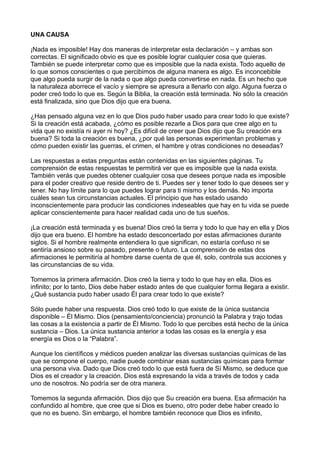 UNA CAUSA
¡Nada es imposible! Hay dos maneras de interpretar esta declaración – y ambas son
correctas. El significado obvio es que es posible lograr cualquier cosa que quieras.
También se puede interpretar como que es imposible que la nada exista. Todo aquello de
lo que somos conscientes o que percibimos de alguna manera es algo. Es inconcebible
que algo pueda surgir de la nada o que algo pueda convertirse en nada. Es un hecho que
la naturaleza aborrece el vacío y siempre se apresura a llenarlo con algo. Alguna fuerza o
poder creó todo lo que es. Según la Biblia, la creación está terminada. No sólo la creación
está finalizada, sino que Dios dijo que era buena.
¿Has pensado alguna vez en lo que Dios pudo haber usado para crear todo lo que existe?
Si la creación está acabada, ¿cómo es posible rezarle a Dios para que cree algo en tu
vida que no existía ni ayer ni hoy? ¿Es difícil de creer que Dios dijo que Su creación era
buena? Si toda la creación es buena, ¿por qué las personas experimentan problemas y
cómo pueden existir las guerras, el crimen, el hambre y otras condiciones no deseadas?
Las respuestas a estas preguntas están contenidas en las siguientes páginas. Tu
comprensión de estas respuestas te permitirá ver que es imposible que la nada exista.
También verás que puedes obtener cualquier cosa que desees porque nada es imposible
para el poder creativo que reside dentro de ti. Puedes ser y tener todo lo que desees ser y
tener. No hay límite para lo que puedes lograr para ti mismo y los demás. No importa
cuáles sean tus circunstancias actuales. El principio que has estado usando
inconscientemente para producir las condiciones indeseables que hay en tu vida se puede
aplicar conscientemente para hacer realidad cada uno de tus sueños.
¡La creación está terminada y es buena! Dios creó la tierra y todo lo que hay en ella y Dios
dijo que era bueno. El hombre ha estado desconcertado por estas afirmaciones durante
siglos. Si el hombre realmente entendiera lo que significan, no estaría confuso ni se
sentiría ansioso sobre su pasado, presente o futuro. La comprensión de estas dos
afirmaciones le permitiría al hombre darse cuenta de que él, solo, controla sus acciones y
las circunstancias de su vida.
Tomemos la primera afirmación. Dios creó la tierra y todo lo que hay en ella. Dios es
infinito; por lo tanto, Dios debe haber estado antes de que cualquier forma llegara a existir.
¿Qué sustancia pudo haber usado Él para crear todo lo que existe?
Sólo puede haber una respuesta. Dios creó todo lo que existe de la única sustancia
disponible – Él Mismo. Dios (pensamiento/conciencia) pronunció la Palabra y trajo todas
las cosas a la existencia a partir de Él Mismo. Todo lo que percibes está hecho de la única
sustancia – Dios. La única sustancia anterior a todas las cosas es la energía y esa
energía es Dios o la “Palabra”.
Aunque los científicos y médicos pueden analizar las diversas sustancias químicas de las
que se compone el cuerpo, nadie puede combinar esas sustancias químicas para formar
una persona viva. Dado que Dios creó todo lo que está fuera de Sí Mismo, se deduce que
Dios es el creador y la creación. Dios está expresando la vida a través de todos y cada
uno de nosotros. No podría ser de otra manera.
Tomemos la segunda afirmación. Dios dijo que Su creación era buena. Esa afirmación ha
confundido al hombre, que cree que si Dios es bueno, otro poder debe haber creado lo
que no es bueno. Sin embargo, el hombre también reconoce que Dios es infinito,
 