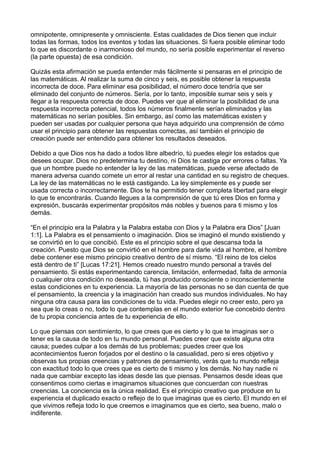omnipotente, omnipresente y omnisciente. Estas cualidades de Dios tienen que incluir
todas las formas, todos los eventos y todas las situaciones. Si fuera posible eliminar todo
lo que es discordante o inarmonioso del mundo, no sería posible experimentar el reverso
(la parte opuesta) de esa condición.
Quizás esta afirmación se pueda entender más fácilmente si pensaras en el principio de
las matemáticas. Al realizar la suma de cinco y seis, es posible obtener la respuesta
incorrecta de doce. Para eliminar esa posibilidad, el número doce tendría que ser
eliminado del conjunto de números. Sería, por lo tanto, imposible sumar seis y seis y
llegar a la respuesta correcta de doce. Puedes ver que al eliminar la posibilidad de una
respuesta incorrecta potencial, todos los números finalmente serían eliminados y las
matemáticas no serían posibles. Sin embargo, así como las matemáticas existen y
pueden ser usadas por cualquier persona que haya adquirido una comprensión de cómo
usar el principio para obtener las respuestas correctas, así también el principio de
creación puede ser entendido para obtener los resultados deseados.
Debido a que Dios nos ha dado a todos libre albedrío, tú puedes elegir los estados que
desees ocupar. Dios no predetermina tu destino, ni Dios te castiga por errores o faltas. Ya
que un hombre puede no entender la ley de las matemáticas, puede verse afectado de
manera adversa cuando comete un error al restar una cantidad en su registro de cheques.
La ley de las matemáticas no le está castigando. La ley simplemente es y puede ser
usada correcta o incorrectamente. Dios te ha permitido tener completa libertad para elegir
lo que te encontrarás. Cuando llegues a la comprensión de que tú eres Dios en forma y
expresión, buscarás experimentar propósitos más nobles y buenos para ti mismo y los
demás.
“En el principio era la Palabra y la Palabra estaba con Dios y la Palabra era Dios” [Juan
1:1]. La Palabra es el pensamiento o imaginación. Dios se imaginó el mundo existiendo y
se convirtió en lo que concibió. Este es el principio sobre el que descansa toda la
creación. Puesto que Dios se convirtió en el hombre para darle vida al hombre, el hombre
debe contener ese mismo principio creativo dentro de sí mismo. “El reino de los cielos
está dentro de ti” [Lucas 17:21]. Hemos creado nuestro mundo personal a través del
pensamiento. Si estás experimentando carencia, limitación, enfermedad, falta de armonía
o cualquier otra condición no deseada, tú has producido consciente o inconscientemente
estas condiciones en tu experiencia. La mayoría de las personas no se dan cuenta de que
el pensamiento, la creencia y la imaginación han creado sus mundos individuales. No hay
ninguna otra causa para las condiciones de tu vida. Puedes elegir no creer esto, pero ya
sea que lo creas o no, todo lo que contemplas en el mundo exterior fue concebido dentro
de tu propia conciencia antes de tu experiencia de ello.
Lo que piensas con sentimiento, lo que crees que es cierto y lo que te imaginas ser o
tener es la causa de todo en tu mundo personal. Puedes creer que existe alguna otra
causa; puedes culpar a los demás de tus problemas; puedes creer que los
acontecimientos fueron forjados por el destino o la casualidad, pero si eres objetivo y
observas tus propias creencias y patrones de pensamiento, verás que tu mundo refleja
con exactitud todo lo que crees que es cierto de ti mismo y los demás. No hay nadie ni
nada que cambiar excepto las ideas desde las que piensas. Pensamos desde ideas que
consentimos como ciertas e imaginamos situaciones que concuerdan con nuestras
creencias. La conciencia es la única realidad. Es el principio creativo que produce en tu
experiencia el duplicado exacto o reflejo de lo que imaginas que es cierto. El mundo en el
que vivimos refleja todo lo que creemos e imaginamos que es cierto, sea bueno, malo o
indiferente.
 