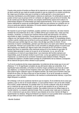 Cuanto más pronto el hombre se libere de la creencia en una segunda causa, más pronto
se dará cuenta de que nada le sucede excepto lo que se origina en su propia conciencia.
No niego que el hombre cree que si contrae un cierto germen o virus pues que él
entonces manifestará una enfermedad o dolencia en particular. Si contempla la causa, él
puede concluir que es porque entró en contacto con alguien que ya tenía el microbio. No
se da cuenta que de alguna manera, sus propios sentimientos acerca de la salud o la
enfermedad atrajeron la enfermedad que está experimentando. Si los virus o gérmenes
fueran realmente la causa de la enfermedad, todos los que entraron en contacto con un
virus en particular estarían afectados. El mundo exterior simplemente refleja lo que un
hombre es en su propia conciencia.
No importa lo que te hayan enseñado; puedes cambiar tus creencias y de esta manera
cambiar las circunstancias de tu vida. La Biblia afirma que cuando ores, creas que has
recibido y recibirás. La mayoría de nosotros hemos leído esa afirmación o la hemos
escuchado en algún momento. Pocas personas han orado realmente de esa manera.
¿Alguna vez has estado enfermo y oraste para recuperar la salud? Si necesitabas dinero,
¿creías cuando orabas que ya tenías la suma que pedías? La mayoría de la gente le reza
a Dios para que cambie algo de sus vidas o les dé algo que ellos no tienen. Si sus
oraciones no fueron contestadas, piensan que Dios tenía una razón para retener esa cosa
en particular. Piensan que quizás Dios no les concedió su petición porque no quería que
ellos lograran sus deseos por alguna razón sólo conocida por Él. El hombre a veces
piensa que Dios no responde a las oraciones porque él no se merece lo que pide. El
hombre debe aprender a creer en lo que él, en el momento, no ve, con el fin de
concederse a sí mismo lo que desea tener. Las oraciones del hombre siempre son
respondidas, pues él siempre recibe lo que él cree. La ley que gobierna la oración es
impersonal. La creencia es la condición necesaria para realizar el deseo. Ninguna
cantidad de súplicas o rituales traerá consigo el cumplimiento de tus deseos a excepción
de la creencia de que tú eres o tienes lo que quieres.
“La fe es la sustancia de las cosas esperadas, la evidencia de las cosas que no se ven”
[Hebreos 11:1]. El significado completo de esa afirmación debe ser entendido. Si el
significado fuera entendido, el hombre no tendría ningún problema a la hora de cumplir
sus objetivos. La mayoría de los hombres creen que nada es imposible para Dios – que
Dios podría hacer cualquier cosa si Él eligiera hacerla. De modo que el hombre cree que
él tiene fe en Dios y le reza a Dios por lo que él quiere. Si no se le concede su oración,
piensa que o bien no rezó lo suficiente o de manera lo suficientemente intensa, o que Dios
eligió bloquear su petición.
Sin embargo, la fe es la sustancia real de lo que se espera. Es la evidencia de la cosa que
quieres y que no ves en el mundo exterior. Lo que quieres hacer o ser ya ha sido creado.
Por lo tanto, existe realmente. Es posible traer a tu mundo cualquier cosa de la creación
por tu creencia de que ya la tienes. La fe en que lo que quieres es ya un hecho es el
medio por el cual activas el estado invisible. Ese estado entonces se refleja luego en tu
mundo externo. La creación está terminada. Dios no puede crear nada que no exista ya.
La fe o creencia en que ya eres o tienes lo que deseas es la única manera de llegar a
experimentar tus deseos. Ninguna limitación se impone a lo que puedes tener a excepción
de que falles en asumir la posesión de la cualidad o cosa deseada.
~Neville Goddard
 