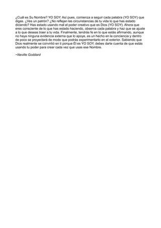 ¿Cuál es Su Nombre? YO SOY. Así pues, comienza a seguir cada palabra (YO SOY) que
digas. ¿Ves un patrón? ¿No reflejan las circunstancias de tu vida lo que has estado
diciendo? Has estado usando mal el poder creativo que es Dios (YO SOY). Ahora que
eres consciente de lo que has estado haciendo, observa cada palabra y haz que se ajuste
a lo que deseas traer a tu vida. Finalmente, tendrás fe en lo que estás afirmando, aunque
no haya ninguna evidencia externa que lo apoye, es un hecho en la conciencia y dentro
de poco se proyectará de modo que podrás experimentarlo en el exterior. Sabiendo que
Dios realmente se convirtió en ti porque Él es YO SOY, debes darte cuenta de que estás
usando tu poder para crear cada vez que usas ese Nombre.
~Neville Goddard
 