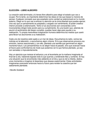 ELECCIÓN – LIBRE ALBEDRÍO
La creación está terminada y tú tienes libre albedrío para elegir el estado que vas a
ocupar. Por lo tanto, es importante determinar las ideas en las que basas tu manera de
pensar. Cualquier concepto que sea aceptado como verdad se exteriorizará en tu mundo
externo. Elegir en lo que vas a enfocar tu atención es la única libertad que puedes ejercer.
Una vez que un pensamiento es aceptado y cargado con sentimiento, el poder creativo
interior procede a exteriorizarlo. Tanto si tus asunciones son conscientes como
inconscientes dirigen toda acción para su cumplimiento. Es una ilusión que, además de
asumir el sentimiento del deseo cumplido, puedas hacer algo para ayudar a su
realización. Tu propia maravillosa imaginación humana determina los medios que usará
para llevar tus asunciones a su realización.
Cada uno de nosotros está sujeto a un mar de ideas. Escuchamos la radio, vemos las
noticias en la televisión, o escuchamos algún chisme. Si lo que observamos provoca una
emoción, hemos reaccionado y, con ello, plantado una semilla que germinará en algún
momento futuro. Los pensamientos no se alejan hacia el pasado, sino que avanzan hacia
el futuro para confrontarnos de modo que podamos ver lo que hemos plantado, ya sea
con sensatez o imprudentemente.
Hay un ejercicio que merece el esfuerzo y es al levantarte por la mañana imaginarte al
final de tu día, habiendo logrado todo lo que querías y sintiéndote feliz y contento. Si hay
una situación que te encontrarás más adelante en el día y que es de tu interés, dedica
unos momentos a imaginar el desenlace que deseas experimentar. Estas actividades
imaginarias avanzarán entonces hacia tu futuro para revelar la cosecha que tan
sabiamente plantaste.
~Neville Goddard
 
