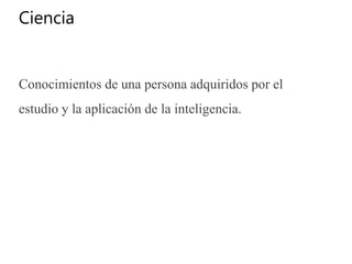 Ciencia
Conocimientos de una persona adquiridos por el
estudio y la aplicación de la inteligencia.
 