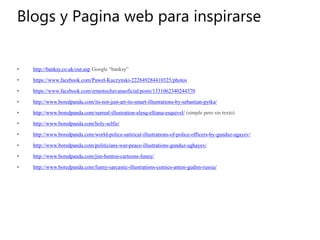 Blogs y Pagina web para inspirarse
• http://banksy.co.uk/out.asp Google “banksy”
• https://www.facebook.com/Pawel-Kuczynski-222849284410325/photos
• https://www.facebook.com/ernestochavanaoficial/posts/1331062340244370
• http://www.boredpanda.com/its-not-just-art-its-smart-illustrations-by-sebastian-pytka/
• http://www.boredpanda.com/surreal-illustration-elesq-elliana-esquivel/ (simple pero sin texto)
• http://www.boredpanda.com/holy-selfie/
• http://www.boredpanda.com/world-police-satirical-illustrations-of-police-officers-by-gunduz-agayev/
• http://www.boredpanda.com/politicians-war-peace-illustrations-gunduz-aghayev/
• http://www.boredpanda.com/jim-benton-cartoons-funny/
• http://www.boredpanda.com/funny-sarcastic-illustrations-comics-anton-gudim-russia/
 