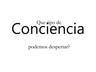 Conciencia
Que tipo de
podemos despertar?
 