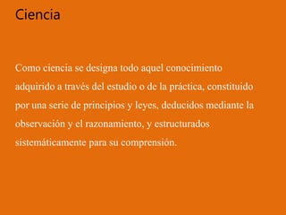 Ciencia
Como ciencia se designa todo aquel conocimiento
adquirido a través del estudio o de la práctica, constituido
por una serie de principios y leyes, deducidos mediante la
observación y el razonamiento, y estructurados
sistemáticamente para su comprensión.
 