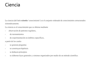 Ciencia
La ciencia (del latín scientia ‘conocimiento’) es el conjunto ordenado de conocimientos estructurados
sistemáticamente.
La ciencia es el conocimiento que se obtiene mediante
- observación de patrones regulares,
- de razonamientos
- de experimentación en ámbitos específicos,
a partir de los cuales
- se generan preguntas
- se construyen hipótesis
- se deducen principios
- se elaboran leyes generales y sistemas organizados por medio de un método científico.
 