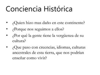 Conciencia Histórica
• ¿Quien hizo mas daño en este continente?
• ¿Porque nos seguimos a ellos?
• ¿Por qué la gente tiene la vergüenza de su
cultura?
• ¿Que paso con creencias, idiomas, culturas
ancestrales de esta tierra, que nos podrían
enseñar como vivir?
 