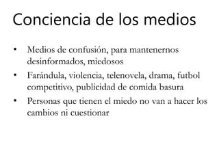Conciencia de los medios
• Medios de confusión, para mantenernos
desinformados, miedosos
• Farándula, violencia, telenovela, drama, futbol
competitivo, publicidad de comida basura
• Personas que tienen el miedo no van a hacer los
cambios ni cuestionar
 