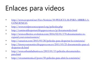 Enlaces para videos
• http://www.ecoportal.net/Eco-Noticias/50-PELICULAS-PARA-ABRIR-LA-
CONCIENCIA
• http://www.totalpresenceespanol.org/peliculas.php
• http://caminoaldespertarr.blogspot.com.co/p/documentales.html
• http://www.collective-evolution.com/2014/02/01/170-documentaries-to-
expand-your-consciousness/
• http://sanazion.com/2015/05/28/peliculas-para-despertar-la-conciencia/
• http://knowyourenemies.blogspot.com.co/2011/03/25-documentales-para-el-
despertar-de.html
• http://www.urbanidadnativa.co/2015/01/13-peliculas-documentales-
para.html
• http://vivoenarmonia.cl/posts/50-peliculas-para-abrir-la-conciencia/
 