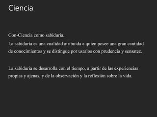 Ciencia
Con-Ciencia como sabiduría.
La sabiduría es una cualidad atribuida a quien posee una gran cantidad
de conocimientos y se distingue por usarlos con prudencia y sensatez.
La sabiduría se desarrolla con el tiempo, a partir de las experiencias
propias y ajenas, y de la observación y la reflexión sobre la vida.
 
