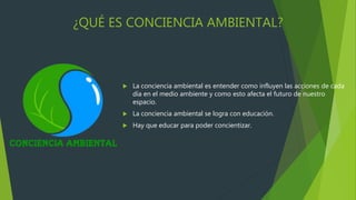¿QUÉ ES CONCIENCIA AMBIENTAL?
 La conciencia ambiental es entender como influyen las acciones de cada
día en el medio ambiente y como esto afecta el futuro de nuestro
espacio.
 La conciencia ambiental se logra con educación.
 Hay que educar para poder concientizar.
 