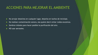 ACCIONES PARA MEJORAR EL AMBIENTE
 No arrojar desechos en cualquier lugar, dejarlos en tachos de reciclaje.
 No realizar contaminación sonora, eso quiere decir evitar ruidos excesivos.
 Sembrar árboles para hacer posible la purificación del aire.
 NO usar aerosoles.
 