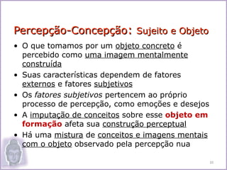 Percepção-Concepção: Sujeito e Objeto
• O que tomamos por um objeto concreto é
  percebido como uma imagem mentalmente
  construída
• Suas características dependem de fatores
  externos e fatores subjetivos
• Os fatores subjetivos pertencem ao próprio
  processo de percepção, como emoções e desejos
• A imputação de conceitos sobre esse objeto em
  formação afeta sua construção perceptual
• Há uma mistura de conceitos e imagens mentais
  com o objeto observado pela percepção nua

                                                  10
 
