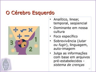 O Cérebro Esquerdo
                • Analítico, linear,
                  temporal, seqüencial
                • Dominante em nossa
                  cultura
                • Foco específico
                • Sobrevivência (lutar
                  ou fugir), linguagem,
                  auto-imagem
                • Julga as informações
                  com base em arquivos
                  pré-estabelecidos -
                  sistema de crenças
                                      12
 