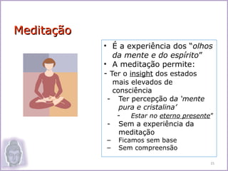 Meditação
            • É a experiência dos “olhos
               da mente e do espírito”
            • A meditação permite:
            - Ter o insight dos estados
             mais elevados de
             consciência
            - Ter percepção da ‘mente
               pura e cristalina’
              -   Estar no eterno presente”
            - Sem a experiência da
               meditação
            –   Ficamos sem base
            –   Sem compreensão

                                          15
 