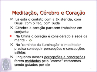Meditação, Cérebro e Coração
 Lá está o contato com a Existência, com
 Deus, com o Tao, com Buda
 Cérebro e coração parecem trabalhar em
 conjunto
  Na China o coração é considerado a sede da
 mente - 心
 No ‘caminho da iluminação’ o meditador
 precisa conseguir percepções e concepções
 válidas
 Enquanto nossas percepções e concepções
 forem moldadas pelo “carma” estaremos
 sendo guiados por ele
                                               17
 