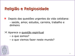 Religião e Religiosidade

  Depois das questões urgentes da vida cotidiana:
   - saúde, amor, estudos, carreira, trabalho e
   dinheiro

 Aparece a questão espiritual
   – o que somos?
   – o que viemos fazer neste mundo?




                                                18
 