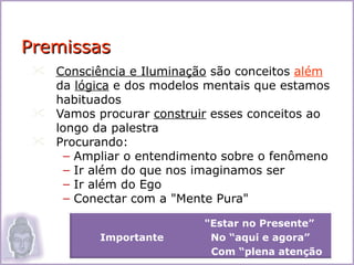 Premissas
  Consciência e Iluminação são conceitos além
   da lógica e dos modelos mentais que estamos
   habituados
  Vamos procurar construir esses conceitos ao
   longo da palestra
  Procurando:
     – Ampliar o entendimento sobre o fenômeno
     – Ir além do que nos imaginamos ser
     – Ir além do Ego
     – Conectar com a "Mente Pura"

                           "Estar no Presente”
           Importante       No “aqui e agora”
                            Com “plena atenção   2
 