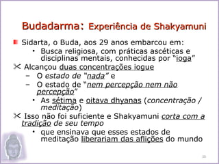Budadarma: Experiência de Shakyamuni
 Sidarta, o Buda, aos 29 anos embarcou em:
    • Busca religiosa, com práticas ascéticas e
       disciplinas mentais, conhecidas por “ioga”
 Alcançou duas concentrações iogue
   – O estado de “nada” e
   – O estado de “nem percepção nem não
     percepção”
    • As sétima e oitava dhyanas (concentração /
       meditação)
 Isso não foi suficiente e Shakyamuni corta com a
 tradição de seu tempo
    • que ensinava que esses estados de
       meditação liberariam das aflições do mundo

                                                 20
 