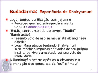 Budadarma: Experiência de Shakyamuni
Logo, tentou purificação com jejum e
 – Percebeu que isso enfraquecia a mente
 – Criou o Caminho do Meio
 Então, sentou-se sob de árvore “bodhi”
(iluminação)
 – Fazendo voto de não se mover até alcançar seu
   objetivo
 – Logo, Mara atacou tentando Shakyamuni
 – Teria recebido impulsos derivados de seu próprio
   instinto de viver; ameaçado por seu voto de
   imobilidade
A iluminação ocorre após as 8 dhyanas e a
eliminação dos conceitos de “eu” e “meu”
                                                      21
 