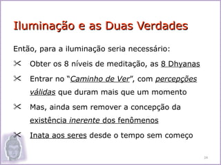 Iluminação e as Duas Verdades
Então, para a iluminação seria necessário:
   Obter os 8 níveis de meditação, as 8 Dhyanas
   Entrar no “Caminho de Ver”, com percepções
    válidas que duram mais que um momento
   Mas, ainda sem remover a concepção da
    existência inerente dos fenômenos
   Inata aos seres desde o tempo sem começo

                                                   24
 