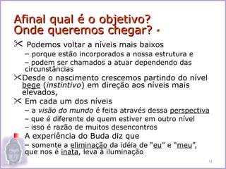 Afinal qual é o objetivo?
Onde queremos chegar?                   *

 Podemos voltar a níveis mais baixos
   – porque estão incorporados a nossa estrutura e
   – podem ser chamados a atuar dependendo das
   circunstâncias
Desde o nascimento crescemos partindo do nível
 bege (instintivo) em direção aos níveis mais
 elevados,
 Em cada um dos níveis
  – a visão do mundo é feita através dessa perspectiva
   – que é diferente de quem estiver em outro nível
   – isso é razão de muitos desencontros
   A experiência do Buda diz que
   – somente a eliminação da idéia de “eu” e “meu”,
   que nos é inata, leva à iluminação
                                                      31
 
