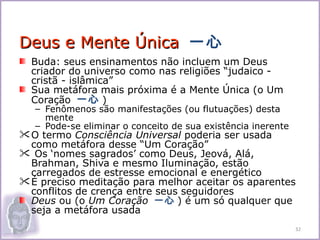 Deus e Mente Única 一心
  Buda: seus ensinamentos não incluem um Deus
  criador do universo como nas religiões “judaico -
  cristã - islâmica”
  Sua metáfora mais próxima é a Mente Única (o Um
  Coração 一心 )
   – Fenômenos são manifestações (ou flutuações) desta
     mente
   – Pode-se eliminar o conceito de sua existência inerente
 O termo Consciência Universal poderia ser usada
  como metáfora desse “Um Coração”
 Os ‘nomes sagrados’ como Deus, Jeová, Alá,
  Brahman, Shiva e mesmo Iluminação, estão
  carregados de estresse emocional e energético
 É preciso meditação para melhor aceitar os aparentes
  conflitos de crença entre seus seguidores
  Deus ou (o Um Coração 一心 ) é um só qualquer que
  seja a metáfora usada
                                                              32
 