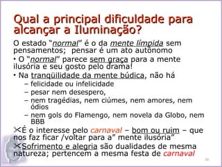 Qual a principal dificuldade para
alcançar a Iluminação?
O estado “normal” é o da mente límpida sem
pensamentos; pensar é um ato autônomo
• O “normal” parece sem graça para a mente
ilusória e seu gosto pelo drama!
• Na tranqüilidade da mente búdica, não há
  – felicidade ou infelicidade
  – pesar nem desespero,
  – nem tragédias, nem ciúmes, nem amores, nem
    ódios
  – nem gols do Flamengo, nem novela da Globo, nem
    BBB
É o interesse pelo carnaval – bom ou ruim – que
nos faz ficar /voltar para a” mente ilusória”
Sofrimento e alegria são dualidades de mesma
natureza; pertencem a mesma festa de carnaval
                                                     33
 