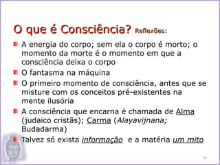 O que é Consciência?         Reflexões:

 A energia do corpo; sem ela o corpo é morto; o
 momento da morte é o momento em que a
 consciência deixa o corpo
 O fantasma na máquina
 O primeiro momento de consciência, antes que se
 misture com os conceitos pré-existentes na
 mente ilusória
 A consciência que encarna é chamada de Alma
 (judaico cristãs); Carma (Alayavijnana;
 Budadarma)
 Talvez só exista informação e a matéria um mito

                                               34
 